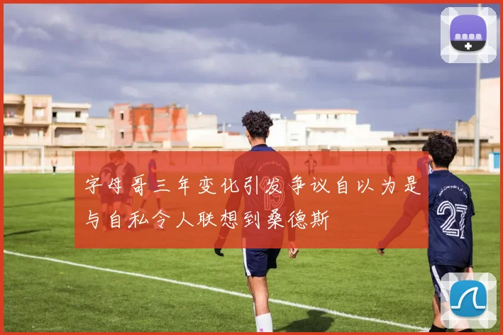 字母哥三年变化引发争议自以为是与自私令人联想到桑德斯