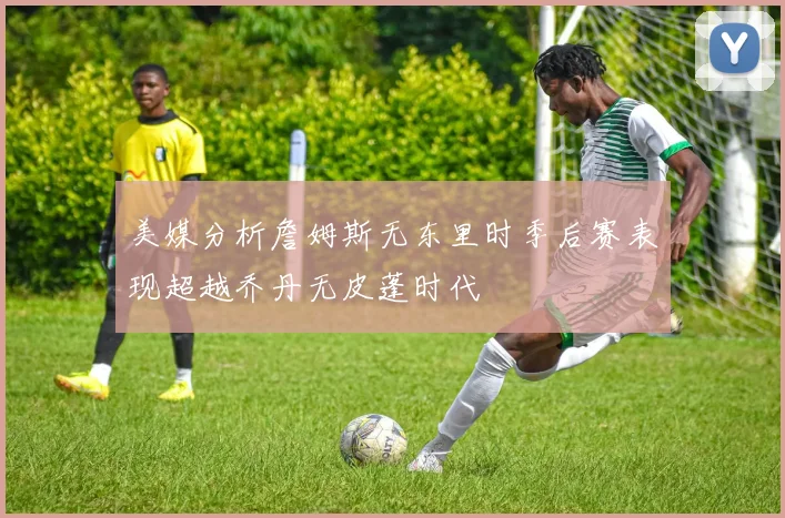 美媒分析詹姆斯无东里时季后赛表现超越乔丹无皮蓬时代