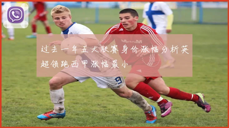过去一年五大联赛身价涨幅分析英超领跑西甲涨幅最小